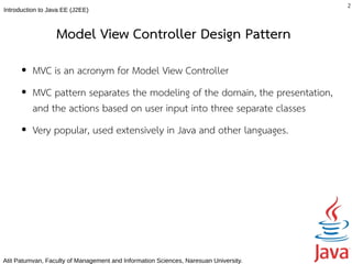 2
Introduction to Java EE (J2EE)



                  Model View Controller Design Pattern
      ●   MVC is an acronym for Model View Controller
      ●   MVC pattern separates the modeling of the domain, the presentation,
          and the actions based on user input into three separate classes
      ●   Very popular, used extensively in Java and other languages.




Atit Patumvan, Faculty of Management and Information Sciences, Naresuan University.
 
