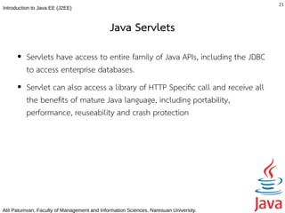 21
Introduction to Java EE (J2EE)



                                              Java Servlets
      ●   Servlets have access to entire family of Java APIs, including the JDBC
          to access enterprise databases.
      ●   Servlet can also access a library of HTTP Specifc call and receive all
          the benefts of mature Java language, including portability,
          performance, reuseability and crash protection




Atit Patumvan, Faculty of Management and Information Sciences, Naresuan University.
 