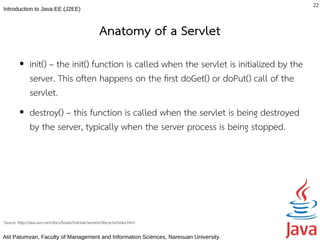 22
Introduction to Java EE (J2EE)



                                                        Anatomy of a Servlet
         ●     init() – the init() function is called when the servlet is initialized by the
               server. This often happens on the frst doGet() or doPut() call of the
               servlet.
         ●     destroy() – this function is called when the servlet is being destroyed
               by the server, typically when the server process is being stopped.




Source: http://java.sun.com/docs/books/tutorial/servlets/lifecycle/index.html

Atit Patumvan, Faculty of Management and Information Sciences, Naresuan University.
 