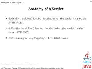 23
Introduction to Java EE (J2EE)



                                                        Anatomy of a Servlet
         ●     doGet() – the doGet() function is called when the servlet is called via
               an HTTP GET.
         ●     doPost() – the doPost() function is called when the servlet is called
               via an HTTP POST.
         ●     POSTs are a good way to get input from HTML forms




Source: http://java.sun.com/docs/books/tutorial/servlets/lifecycle/index.html

Atit Patumvan, Faculty of Management and Information Sciences, Naresuan University.
 