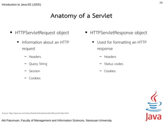 24
Introduction to Java EE (J2EE)



                                                        Anatomy of a Servlet
         ●     HTTPServletRequest object                                        ●   HTTPServletResponse object
                 ●     Information about an HTTP                                    ●   Used for formatting an HTTP
                       request                                                          response
                         –     Headers                                                   –   Headers
                         –     Query String                                              –   Status codes
                         –     Session                                                   –   Cookies
                         –     Cookies




Source: http://java.sun.com/docs/books/tutorial/servlets/lifecycle/index.html

Atit Patumvan, Faculty of Management and Information Sciences, Naresuan University.
 