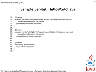 27
Introduction to Java EE (J2EE)



                            Sample Servlet: HelloWorld.java
            :
           30:     @Override
           31:     protected void doGet(HttpServletRequest request, HttpServletResponse response)
           32:          throws ServletException, IOException {
           33:       processRequest(request, response);
           34:     }
           35:
           36:     @Override
           37:     protected void doPost(HttpServletRequest request, HttpServletResponse response)
           38:          throws ServletException, IOException {
           39:       processRequest(request, response);
           40:     }
           41:
           42:     @Override
           43:     public String getServletInfo() {
           44:       return "Short description";
           45:     }
           46: }




Atit Patumvan, Faculty of Management and Information Sciences, Naresuan University.
 
