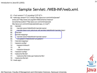28
Introduction to Java EE (J2EE)



                      Sample Servlet: /WEB-INF/web.xml
           01: <?xml version="1.0" encoding="UTF-8"?>
           02: <web-app version="2.5" xmlns="http://java.sun.com/xml/ns/javaee"
             xmlns:xsi="http://www.w3.org/2001/XMLSchema-instance"
             xsi:schemaLocation="http://java.sun.com/xml/ns/javaee
             http://java.sun.com/xml/ns/javaee/web-app_2_5.xsd">
           03: <servlet>
           04:       <servlet-name>HelloWorld</servlet-name>
           05:       <servlet-class>com.patumvan.atit.servlets.HelloWorld</servlet-class>
           06: </servlet>
           07: <servlet-mapping>
           08:       <servlet-name>HelloWorld</servlet-name>
           09:       <url-pattern>/HelloWorld</url-pattern>
           10: </servlet-mapping>
           11: <session-config>
           12:       <session-timeout>
           13:         30
           14:       </session-timeout>
           15: </session-config>
           16: <welcome-file-list>
           17:       <welcome-file>index.jsp</welcome-file>
           18: </welcome-file-list>
           19: </web-app>




Atit Patumvan, Faculty of Management and Information Sciences, Naresuan University.
 