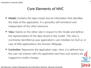 3
Introduction to Java EE (J2EE)



                                   Core Elements of MVC
      ●   Model: Contains the data model and all information that identifes
          the state of the application. It is generally self-consistent and
          independent of the other elements.
      ●   View: Stands on the other side in respect to the model and defnes
          the representation of the data stored in the model. The view is
          commonly identifed as your application's user interface (or GUI) or, in
          case of Web applications, the browser Webpage.
      ●   Controller: Represents the application logic. Here, it is defned how
          the user can interact with the application and how user actions are
          mapped to model changes

Atit Patumvan, Faculty of Management and Information Sciences, Naresuan University.
 