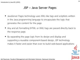 30
Introduction to Java EE (J2EE)



                                  JSP – Java Server Pages
      ●   JavaServer Pages technology uses XML-like tags and scriptlets written
          in the Java programming language to encapsulate the logic that
          generates the content for the page.
      ●   Any and all formatting (HTML or XML) tags are passed directly back to
          the response page.
      ●   By separating the page logic from its design and display and
          supporting a reusable component-based design, JSP technology
          makes it faster and easier than ever to build web-based applications



Atit Patumvan, Faculty of Management and Information Sciences, Naresuan University.
 