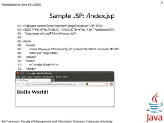 31
Introduction to Java EE (J2EE)



                                   Sample JSP: /index.jsp
            01: <%@page contentType="text/html" pageEncoding="UTF-8"%>
            02: <!DOCTYPE HTML PUBLIC "-//W3C//DTD HTML 4.01 Transitional//EN"
            03: "http://www.w3.org/TR/html4/loose.dtd">
            04:
            05: <html>
            06: <head>
            07:      <meta http-equiv="Content-Type" content="text/html; charset=UTF-8">
            08:      <title>JSP Page</title>
            09: </head>
            10: <body>
            11:      <h1>Hello World!</h1>
            12: </body>
            13: </html>




Atit Patumvan, Faculty of Management and Information Sciences, Naresuan University.
 