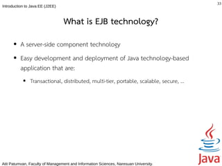 33
Introduction to Java EE (J2EE)



                                 What is EJB technology?
      ●   A server-side component technology
      ●   Easy development and deployment of Java technology-based
          application that are:
           ●   Transactional, distributed, multi-tier, portable, scalable, secure, …




Atit Patumvan, Faculty of Management and Information Sciences, Naresuan University.
 
