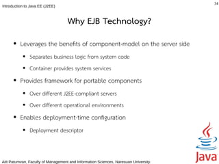 34
Introduction to Java EE (J2EE)



                                    Why EJB Technology?
      ●   Leverages the benefts of component-model on the server side
           ●   Separates business logic from system code
           ●   Container provides system services
      ●   Provides framework for portable components
           ●   Over different J2EE-compliant servers
           ●   Over different operational environments
      ●   Enables deployment-time confguration
           ●   Deployment descriptor



Atit Patumvan, Faculty of Management and Information Sciences, Naresuan University.
 