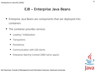 35
Introduction to Java EE (J2EE)



                                 EJB – Enterprise Java Beans
      ●   Enterprise Java Beans are components that are deployed into
          containers
      ●   The container provides services
           ●   Loading / Initialization
           ●   Transactions
           ●   Persistence
           ●   Communication with EJB clients
           ●   Enterprise Naming Context (JNDI name space)



Atit Patumvan, Faculty of Management and Information Sciences, Naresuan University.
 
