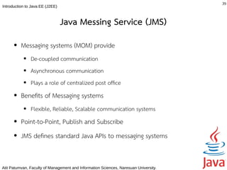 39
Introduction to Java EE (J2EE)



                                 Java Messing Service (JMS)
      ●   Messaging systems (MOM) provide
           ●   De-coupled communication
           ●   Asynchronous communication
           ●   Plays a role of centralized post offce
      ●   Benefts of Messaging systems
           ●   Flexible, Reliable, Scalable communication systems
      ●   Point-to-Point, Publish and Subscribe
      ●   JMS defnes standard Java APIs to messaging systems


Atit Patumvan, Faculty of Management and Information Sciences, Naresuan University.
 