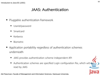 44
Introduction to Java EE (J2EE)



                                     JAAS: Authentication
      ●   Pluggable authentication framework
           ●   Userid/password
           ●   Smartcard
           ●   Kerberos
           ●   Biometric
      ●   Application portability regardless of authentication schemes
          underneath
           ●   JAAS provides authentication scheme independent API
           ●   Authentication schemes are specifed Login confguration fle, which will be
               read by JAAS
Atit Patumvan, Faculty of Management and Information Sciences, Naresuan University.
 
