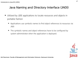 47
Introduction to Java EE (J2EE)



               Java Naming and Directory Interface (JNDI)
      ●   Utilized by J2EE applications to locate resources and objects in
          portable fashion
           ●   Applications use symbolic names to fnd object references to resources via
               JNDI
           ●   The symbolic names and object references have to be confgured by
               system administrator when the application is deployed.




Atit Patumvan, Faculty of Management and Information Sciences, Naresuan University.
 