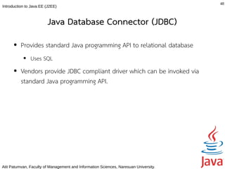 48
Introduction to Java EE (J2EE)



                         Java Database Connector (JDBC)
      ●   Provides standard Java programming API to relational database
           ●   Uses SQL
      ●   Vendors provide JDBC compliant driver which can be invoked via
          standard Java programming API.




Atit Patumvan, Faculty of Management and Information Sciences, Naresuan University.
 