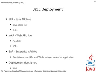 52
Introduction to Java EE (J2EE)



                                         J2EE Deployment
      ●   JAR – Java ARchive
           ●   Java class fle
           ●   EJBs
      ●   WAR - Web ARchive
           ●   Servlets
           ●   JSPs
      ●   EAR - Enterprise ARchive
           ●   Contains other JARs and WARs to form an entire application
      ●   Deployment descriptors
           ●   XML
Atit Patumvan, Faculty of Management and Information Sciences, Naresuan University.
 