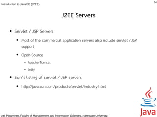 54
Introduction to Java EE (J2EE)



                                              J2EE Servers
      ●   Servlet / JSP Servers
           ●   Most of the commercial application servers also include servlet / JSP
               support
           ●   Open-Source
                 –   Apache Tomcat
                 –   Jetty
      ●   Sun’s listing of servlet / JSP servers
           ●   http://java.sun.com/products/servlet/industry.html




Atit Patumvan, Faculty of Management and Information Sciences, Naresuan University.
 