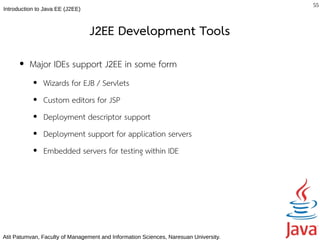 55
Introduction to Java EE (J2EE)



                                 J2EE Development Tools
      ●   Major IDEs support J2EE in some form
           ●   Wizards for EJB / Servlets
           ●   Custom editors for JSP
           ●   Deployment descriptor support
           ●   Deployment support for application servers
           ●   Embedded servers for testing within IDE




Atit Patumvan, Faculty of Management and Information Sciences, Naresuan University.
 
