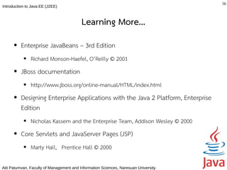 56
Introduction to Java EE (J2EE)



                                          Learning More...
      ●   Enterprise JavaBeans – 3rd Edition
           ●   Richard Monson-Haefel, O’Reilly © 2001
      ●   JBoss documentation
           ●   http://www.jboss.org/online-manual/HTML/index.html
      ●   Designing Enterprise Applications with the Java 2 Platform, Enterprise
          Edition
           ●   Nicholas Kassem and the Enterprise Team, Addison Wesley © 2000
      ●   Core Servlets and JavaServer Pages (JSP)
           ●   Marty Hall, Prentice Hall © 2000

Atit Patumvan, Faculty of Management and Information Sciences, Naresuan University.
 