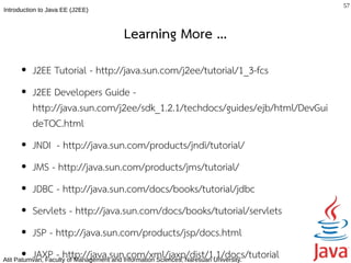 57
Introduction to Java EE (J2EE)



                                          Learning More ...
      ●   J2EE Tutorial - http://java.sun.com/j2ee/tutorial/1_3-fcs
      ●   J2EE Developers Guide -
          http://java.sun.com/j2ee/sdk_1.2.1/techdocs/guides/ejb/html/DevGui
          deTOC.html
      ●   JNDI - http://java.sun.com/products/jndi/tutorial/
      ●   JMS - http://java.sun.com/products/jms/tutorial/
      ●   JDBC - http://java.sun.com/docs/books/tutorial/jdbc
      ●   Servlets - http://java.sun.com/docs/books/tutorial/servlets
      ●   JSP - http://java.sun.com/products/jsp/docs.html
       ●  JAXP - http://java.sun.com/xml/jaxp/dist/1.1/docs/tutorial
Atit Patumvan, Faculty of Management and Information Sciences, Naresuan University.
 