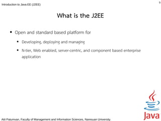 9
Introduction to Java EE (J2EE)



                                          What is the J2EE
      ●   Open and standard based platform for
           ●   Developing, deploying and managing
           ●   N-tier, Web enabled, server-centric, and component based enterprise
               application




Atit Patumvan, Faculty of Management and Information Sciences, Naresuan University.
 