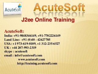 J2ee Online Training
AcuteSoft:
India: +91-9848346149, +91-7702226149
Land Line: +91 (0)40 - 42627705
USA: +1 973-619-0109, +1 312-235-6527
UK : +44 207-993-2319
skype : acutesoft
email : info@acutesoft.com
www.acutesoft.com
http://training.acutesoft.com
 