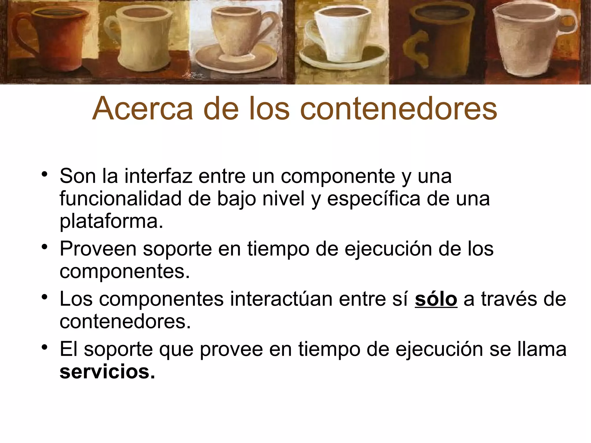 Acerca de los contenedores

Son la interfaz entre un componente y una
funcionalidad de bajo nivel y específica de una
plataforma.

Proveen soporte en tiempo de ejecución de los
componentes.

Los componentes interactúan entre sí sólo a través de
contenedores.

El soporte que provee en tiempo de ejecución se llama
servicios.
 