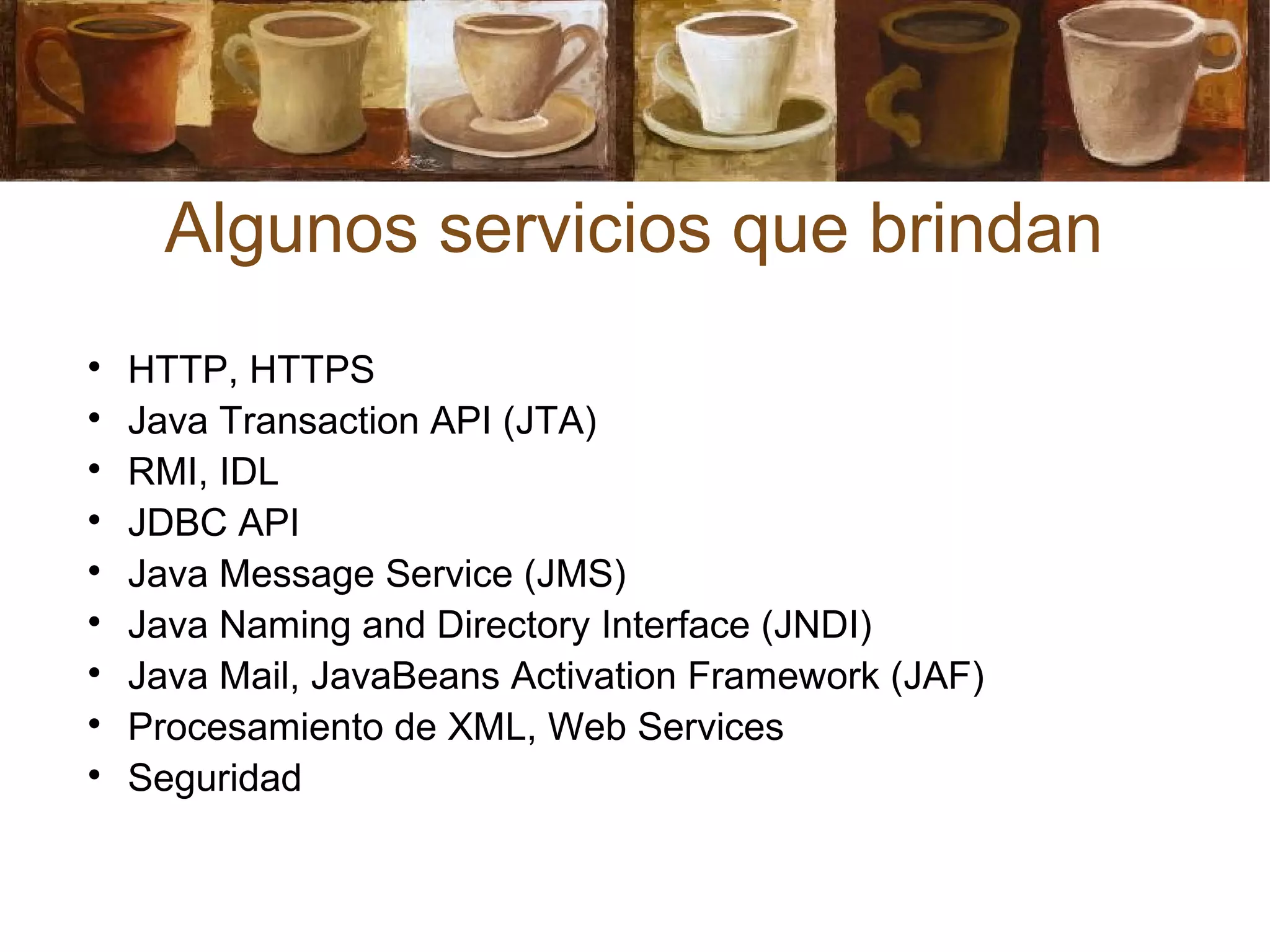 Algunos servicios que brindan

HTTP, HTTPS

Java Transaction API (JTA)

RMI, IDL

JDBC API

Java Message Service (JMS)

Java Naming and Directory Interface (JNDI)

Java Mail, JavaBeans Activation Framework (JAF)

Procesamiento de XML, Web Services

Seguridad
 