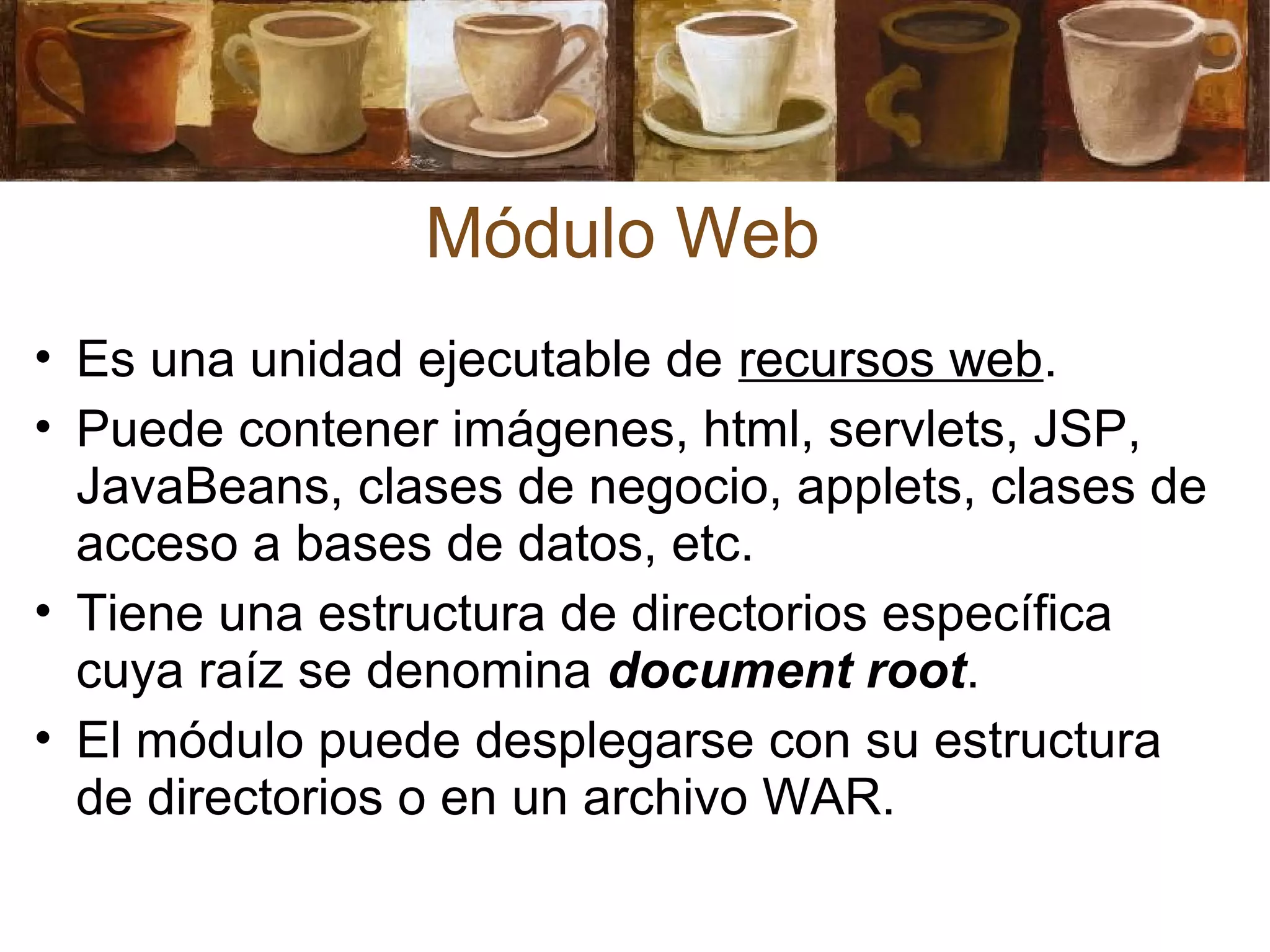 • Es una unidad ejecutable de recursos web.
• Puede contener imágenes, html, servlets, JSP,
JavaBeans, clases de negocio, applets, clases de
acceso a bases de datos, etc.
• Tiene una estructura de directorios específica
cuya raíz se denomina document root.
• El módulo puede desplegarse con su estructura
de directorios o en un archivo WAR.
Módulo Web
 