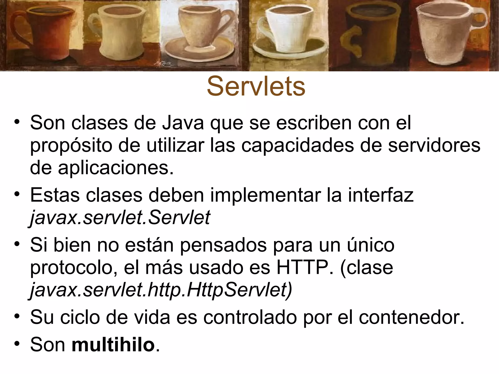 • Son clases de Java que se escriben con el
propósito de utilizar las capacidades de servidores
de aplicaciones.
• Estas clases deben implementar la interfaz
javax.servlet.Servlet
• Si bien no están pensados para un único
protocolo, el más usado es HTTP. (clase
javax.servlet.http.HttpServlet)
• Su ciclo de vida es controlado por el contenedor.
• Son multihilo.
Servlets
 