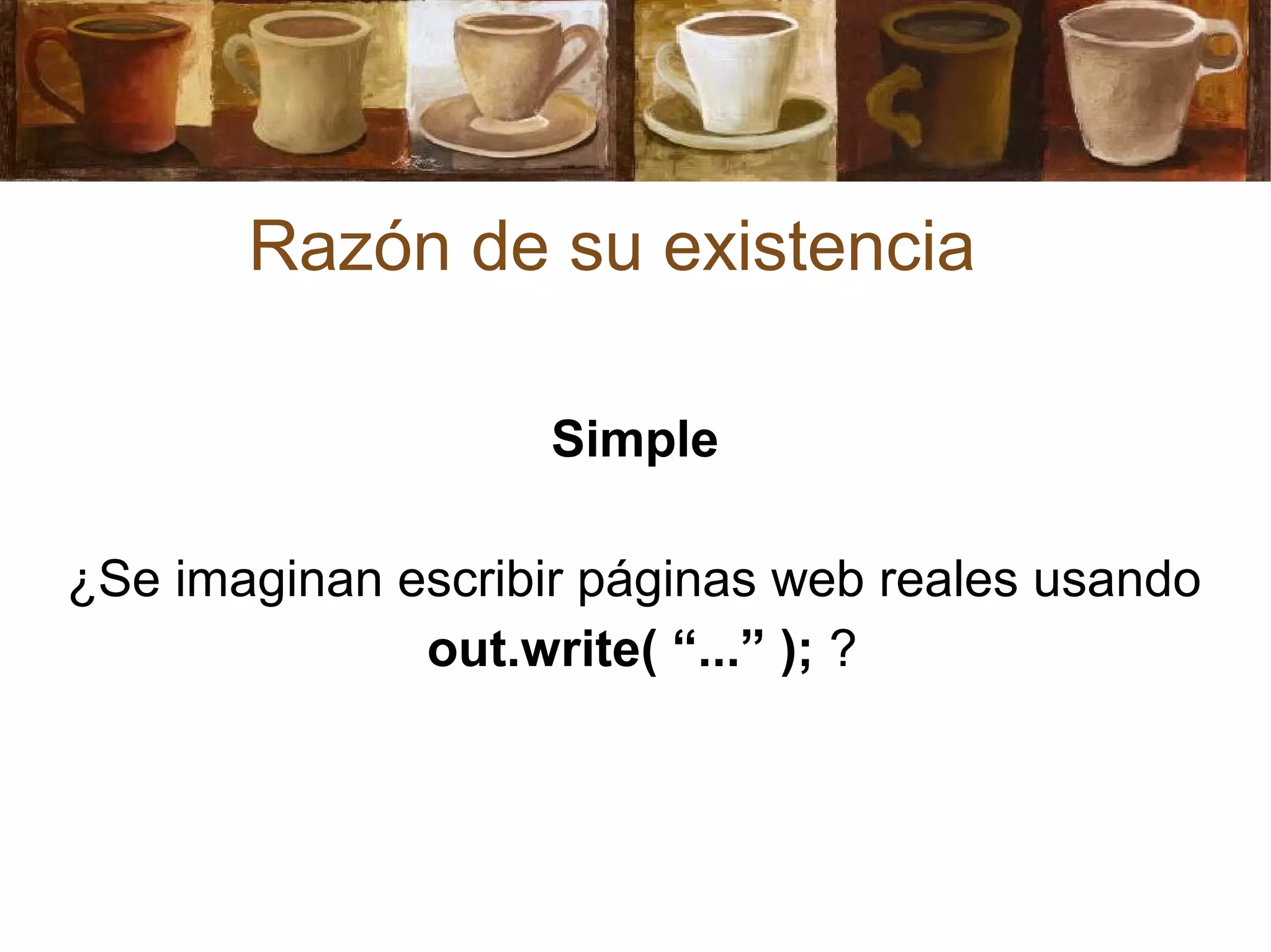 Razón de su existencia
Simple
¿Se imaginan escribir páginas web reales usando
out.write( “...” ); ?
 