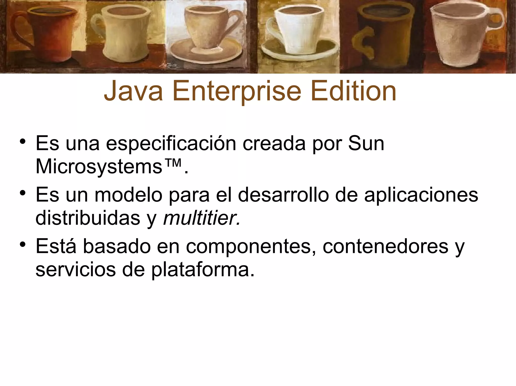 Java Enterprise Edition

Es una especificación creada por Sun
Microsystems™.

Es un modelo para el desarrollo de aplicaciones
distribuidas y multitier.

Está basado en componentes, contenedores y
servicios de plataforma.
 