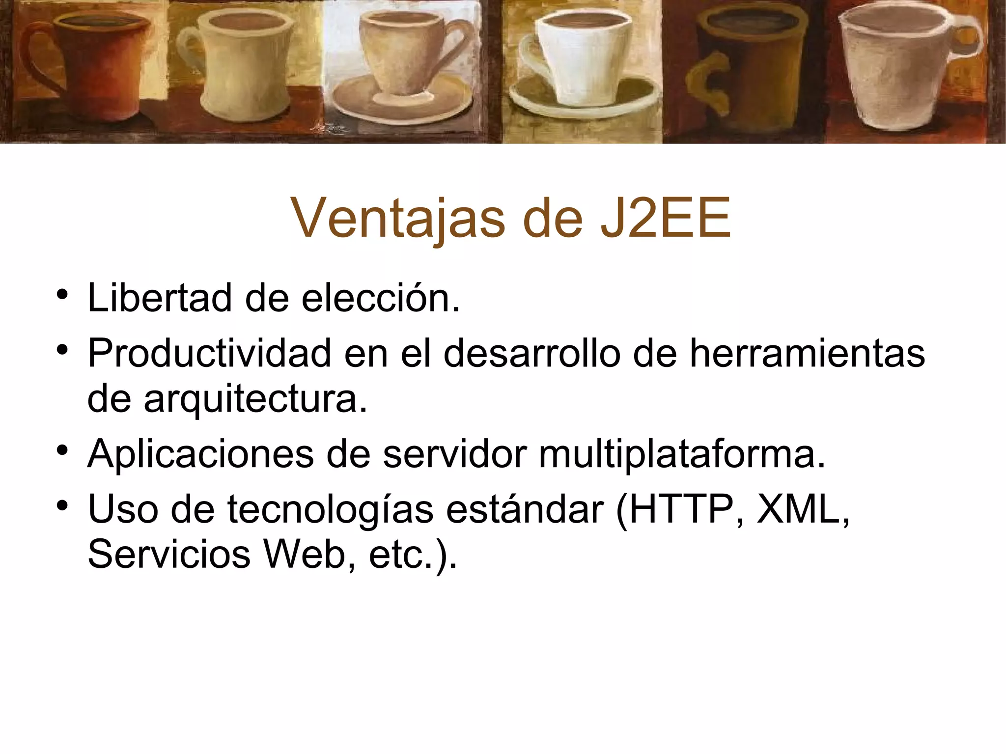 Ventajas de J2EE

Libertad de elección.

Productividad en el desarrollo de herramientas
de arquitectura.

Aplicaciones de servidor multiplataforma.

Uso de tecnologías estándar (HTTP, XML,
Servicios Web, etc.).
 