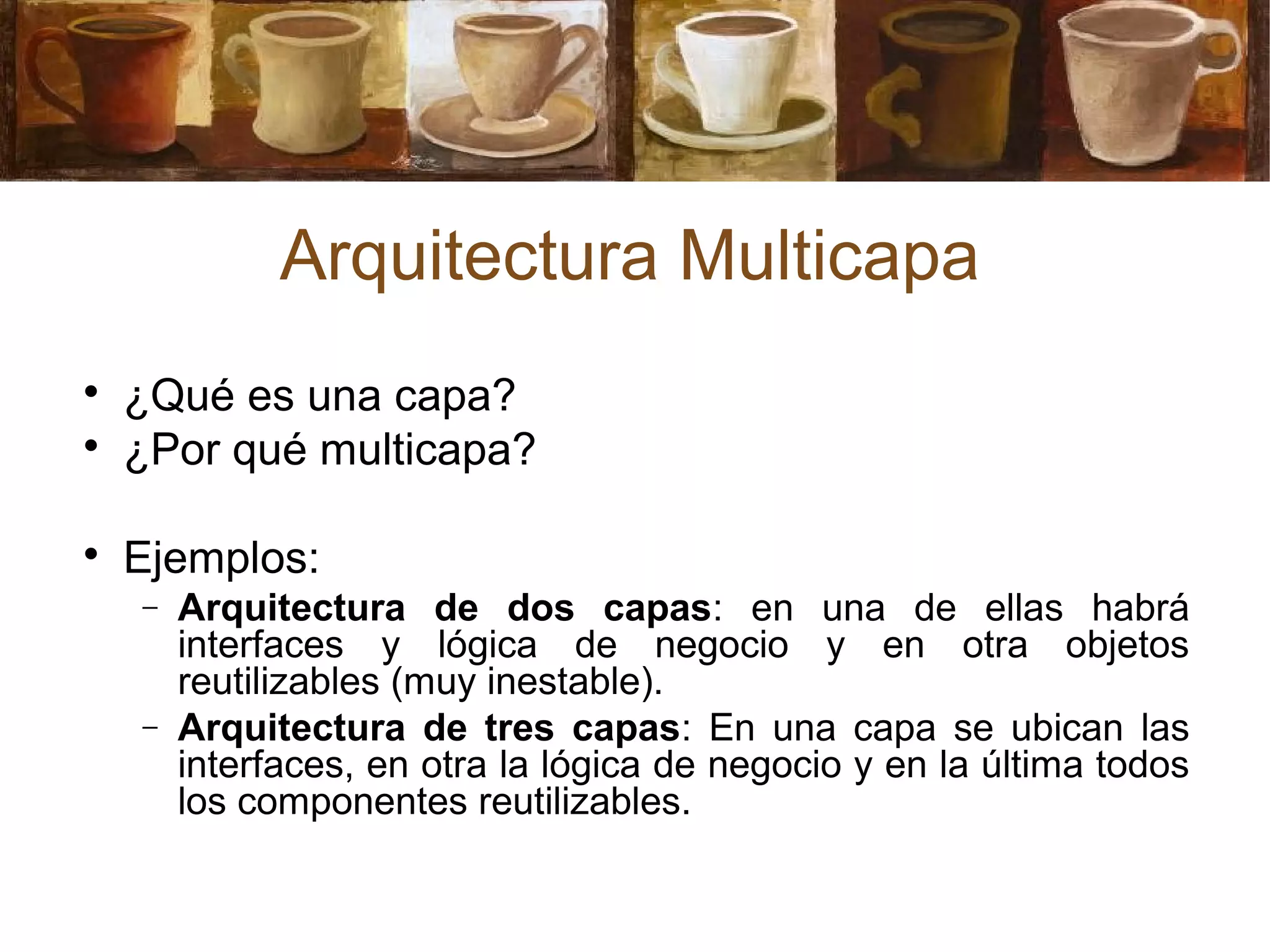 Arquitectura Multicapa

¿Qué es una capa?

¿Por qué multicapa?

Ejemplos:
− Arquitectura de dos capas: en una de ellas habrá
interfaces y lógica de negocio y en otra objetos
reutilizables (muy inestable).
− Arquitectura de tres capas: En una capa se ubican las
interfaces, en otra la lógica de negocio y en la última todos
los componentes reutilizables.
 