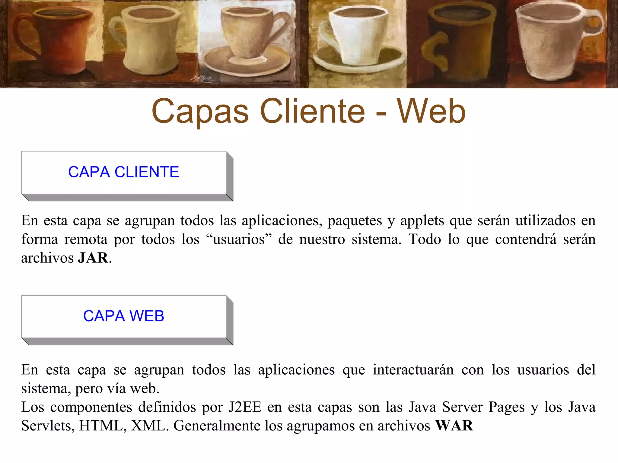 Capas Cliente - Web
En esta capa se agrupan todos las aplicaciones, paquetes y applets que serán utilizados en
forma remota por todos los “usuarios” de nuestro sistema. Todo lo que contendrá serán
archivos JAR.
En esta capa se agrupan todos las aplicaciones que interactuarán con los usuarios del
sistema, pero vía web.
Los componentes definidos por J2EE en esta capas son las Java Server Pages y los Java
Servlets, HTML, XML. Generalmente los agrupamos en archivos WAR
CAPA CLIENTE
CAPA WEB
 
