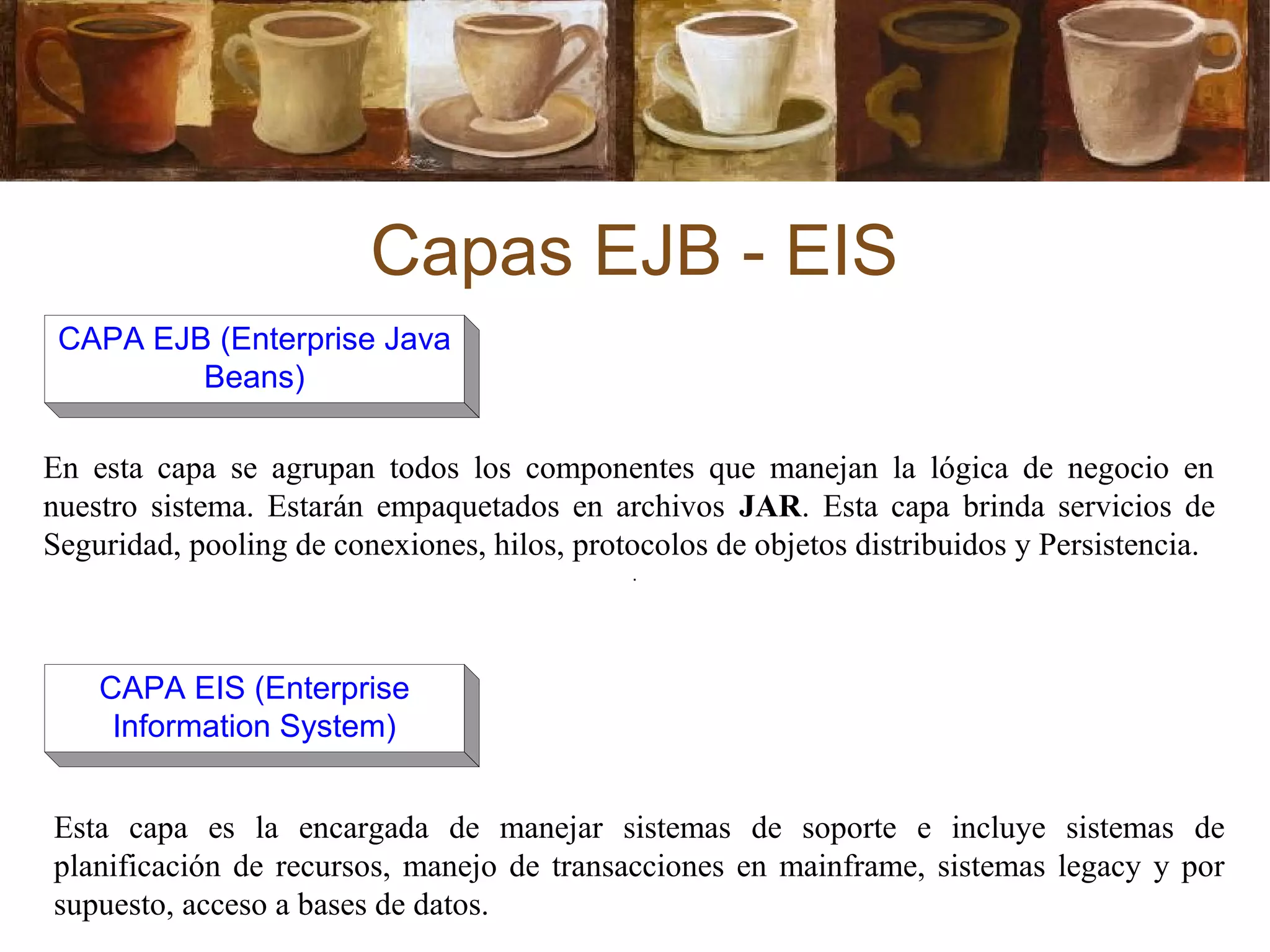 Capas EJB - EIS
En esta capa se agrupan todos los componentes que manejan la lógica de negocio en
nuestro sistema. Estarán empaquetados en archivos JAR. Esta capa brinda servicios de
Seguridad, pooling de conexiones, hilos, protocolos de objetos distribuidos y Persistencia.
Esta capa es la encargada de manejar sistemas de soporte e incluye sistemas de
planificación de recursos, manejo de transacciones en mainframe, sistemas legacy y por
supuesto, acceso a bases de datos.
CAPA EJB (Enterprise Java
Beans)
CAPA EIS (Enterprise
Information System)
 