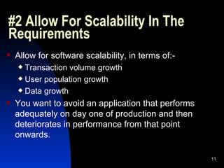 #2 Allow For Scalability In The Requirements Allow for software scalability, in terms of:- Transaction volume growth User population growth Data growth You want to avoid an application that performs adequately on day one of production and then deteriorates in performance from that point onwards. 