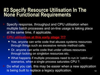 #3 Specify Resource Utilisation In The None Functional Requirements Specify response, throughput and CPU utilisation when multiple batch processes and on-line usage is taking place at the same time, if applicable. CPU utilisation at this early stage ?!? Yes, anyone can write code that abuses systems resources through things such as excessive remote method calls. Or, anyone can write code that under utilises resources through locking on singleton resources etc. What happens if multiple processes need to run in ‘catch-up’ scenarios, when a single process saturates CPU ?. Do what you can, this may be easier when a new application is being built to replace a legacy application. 