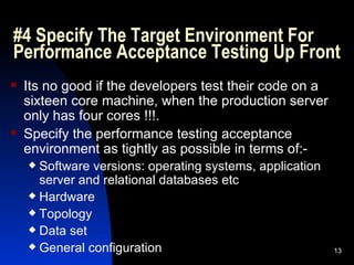 #4 Specify The Target Environment For Performance Acceptance Testing Up Front Its no good if the developers test their code on a sixteen core machine, when the production server only has four cores !!!. Specify the performance testing acceptance environment as tightly as possible in terms of:- Software versions: operating systems, application server and relational databases etc Hardware Topology Data set General configuration 