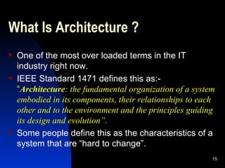 What Is Architecture ? One of the most over loaded terms in the IT industry right now. IEEE Standard 1471 defines this as:- “ Architecture : the fundamental organization of a system embodied in its components, their relationships to each other and to the environment and the principles guiding its design and evolution”. Some people define this as the characteristics of a system that are “hard to change”. 