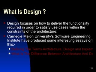 What Is Design ? Design focuses on how to deliver the functionality required in order to satisfy use cases within the constraints of the architecture. Carnegie Melon University’s Software Engineering Institute have produced some interesting essays on this:- Defining The Terms Architecture, Design and Implementation What Is The Difference Between Architecture And Design? 