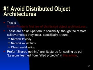 #1 Avoid Distributed Object Architectures This is  Martin Fowler’s first law of distributed object architectures . These are an anti-pattern to scalability, though the remote call overheads they incur, specifically around:- Network latency Network round trips Object serialisation Prefer “Shared nothing” architectures for scaling as per “Lessons learned from failed projects” in  this article . 