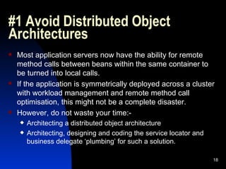 #1 Avoid Distributed Object Architectures Most application servers now have the ability for remote method calls between beans within the same container to be turned into local calls. If the application is symmetrically deployed across a cluster with workload management and remote method call optimisation, this might not be a complete disaster. However, do not waste your time:- Architecting a distributed object architecture Architecting, designing and coding the service locator and business delegate ‘plumbing’ for such a solution. 