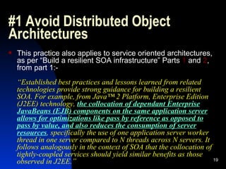 #1 Avoid Distributed Object Architectures This practice also applies to service oriented architectures, as per “Build a resilient SOA infrastructure” Parts  1  and  2 , from part 1:- “ Established best practices and lessons learned from related technologies provide strong guidance for building a resilient SOA. For example, from Java™ 2 Platform, Enterprise Edition (J2EE) technology,  the collocation of dependant Enterprise JavaBeans (EJB) components on the same application server allows for optimizations like pass by reference as opposed to pass by value, and also reduces the consumption of server resources , specifically the use of one application server worker thread in one server compared to N threads across N servers. It follows analogously in the context of SOA that the collocation of tightly-coupled services should yield similar benefits as those observed in J2EE.” 