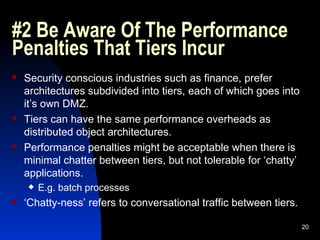 #2 Be Aware Of The Performance Penalties That Tiers Incur Security conscious industries such as finance, prefer architectures subdivided into tiers, each of which goes into it’s own DMZ. Tiers can have the same performance overheads as distributed object architectures. Performance penalties might be acceptable when there is minimal chatter between tiers, but not tolerable for ‘chatty’ applications. E.g. batch processes ‘ Chatty-ness’ refers to conversational traffic between tiers. 