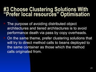 #3 Choose Clustering Solutions With “Prefer local resources” Optimisation The purpose of avoiding distributed object architectures and tiered architectures is to avoid performance death via pass by copy overheads. On the same theme, prefer clustering solutions that will try to direct method calls to beans deployed to the same container as those which the method calls originated from. 