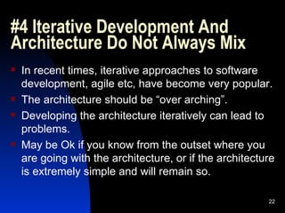 #4 Iterative Development And Architecture Do Not Always Mix In recent times, iterative approaches to software development, agile etc, have become very popular. The architecture should be “over arching”. Developing the architecture iteratively can lead to problems. May be Ok if you know from the outset where you are going with the architecture, or if the architecture is extremely simple and will remain so. 