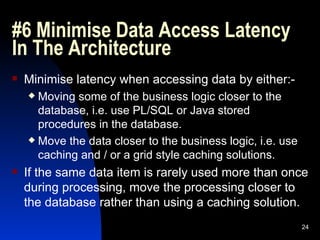 #6 Minimise Data Access Latency In The Architecture  Minimise latency when accessing data by either:- Moving some of the business logic closer to the database, i.e. use PL/SQL or Java stored procedures in the database. Move the data closer to the business logic, i.e. use caching and / or a grid style caching solutions. If the same data item is rarely used more than once during processing, move the processing closer to the database rather than using a caching solution. 
