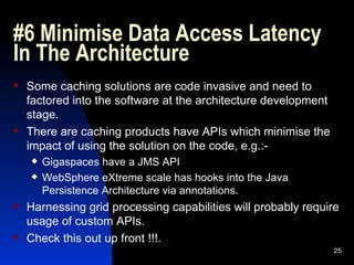 #6 Minimise Data Access Latency In The Architecture  Some caching solutions are code invasive and need to factored into the software at the architecture development stage. There are caching products have APIs which minimise the impact of using the solution on the code, e.g.:- Gigaspaces have a JMS API WebSphere eXtreme scale has hooks into the Java Persistence Architecture via annotations. Harnessing grid processing capabilities will probably require usage of custom APIs. Check this out up front !!!. 