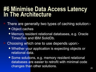 #6 Minimise Data Access Latency In The Architecture  There are generally two types of caching solution:- Object caches Memory resident relational databases, e.g. Oracle TimesTen and IBM SolidDb. Choosing which one to use depends upon:- Whether your application is expecting objects or relational data. Some solutions, e.g. memory resident relational databases are easier to retrofit with minimal code changes than other solutions. 