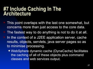 #7 Include Caching In The Architecture This point overlaps with the last one somewhat, but concerns more than just access to the core data. The fastest way to do anything is not to do it at all. In the context of a J2EE application server, cache results, objects, servlets, java server pages so as to minimise processing. WebSphere dynamic cache (DynaCache) facilitates the caching of all of these objects plus command classes and web services output. 