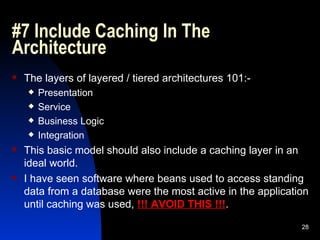 #7 Include Caching In The Architecture The layers of layered / tiered architectures 101:- Presentation Service Business Logic Integration This basic model should also include a caching layer in an ideal world. I have seen software where beans used to access standing data from a database were the most active in the application until caching was used,  !!! AVOID THIS !!! . 